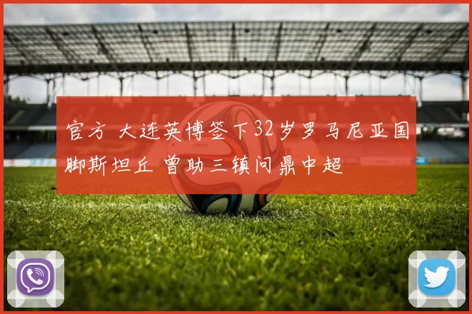 官方 大连英博签下32岁罗马尼亚国脚斯坦丘 曾助三镇问鼎中超